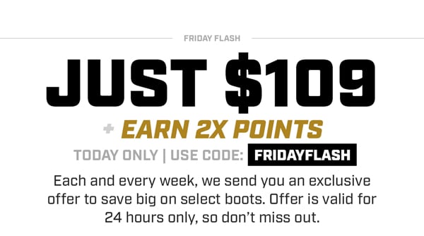 Friday Flash | Just $109 + Earn 2X Points | Today Only | Use Code: FRIDAYFLASH | Each and every week, we send you an exclusive offer to save big on select boots. Offer is valid for 24 hours only, so don't miss out.